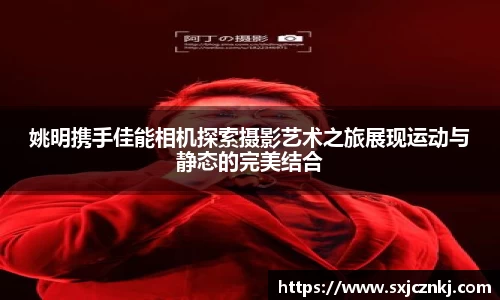 姚明携手佳能相机探索摄影艺术之旅展现运动与静态的完美结合