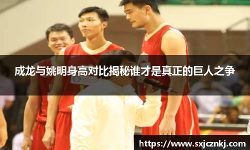 成龙与姚明身高对比揭秘谁才是真正的巨人之争