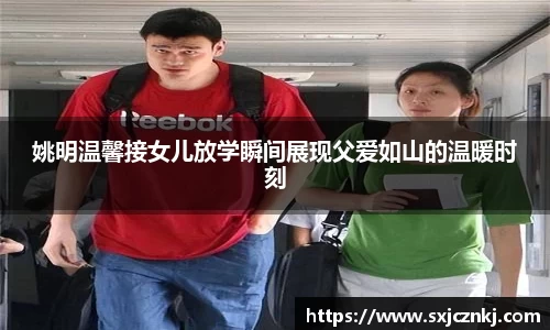 姚明温馨接女儿放学瞬间展现父爱如山的温暖时刻