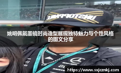 姚明佩戴墨镜时尚造型展现独特魅力与个性风格的图文分享